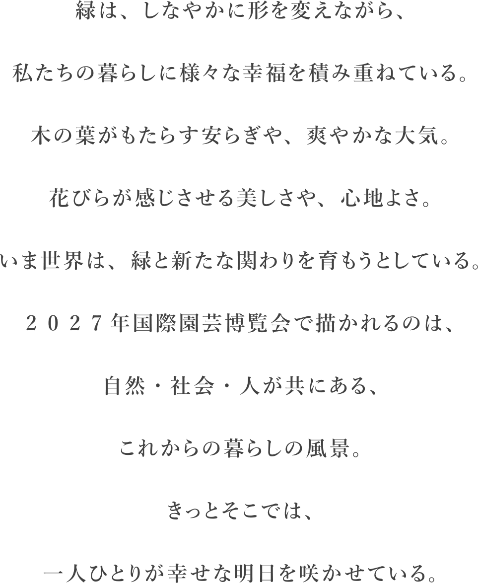 緑は、しなやかに形を変えながら、私たちの暮らしに様々な幸福を積み重ねている。木の葉がもたらす安らぎや、爽やかな大気。花びらが感じさせる美しさや、心地よさ。いま世界は、緑と新たな関わりを育もうとしている。2 0 2 7年国際園芸博覧会で描かれるのは、自然・社会・人が共にある、これからの暮らしの風景。きっとそこでは、一人ひとりが幸せな明日を咲かせている。